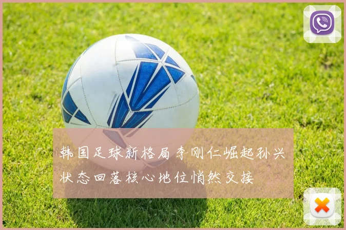 韩国足球新格局李刚仁崛起孙兴慜状态回落核心地位悄然交接