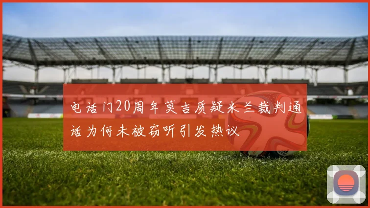 电话门20周年莫吉质疑米兰裁判通话为何未被窃听引发热议