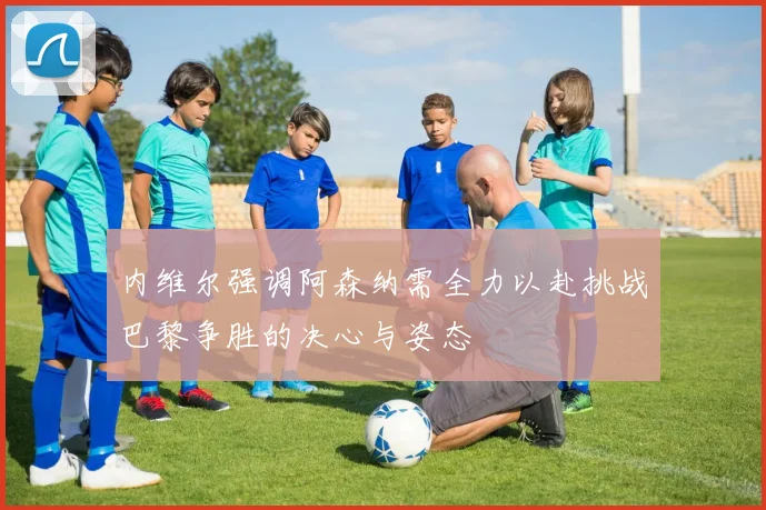 内维尔强调阿森纳需全力以赴挑战巴黎争胜的决心与姿态