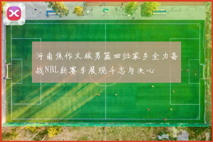 河南焦作文旅男篮回归家乡全力备战NBL新赛季展现斗志与决心