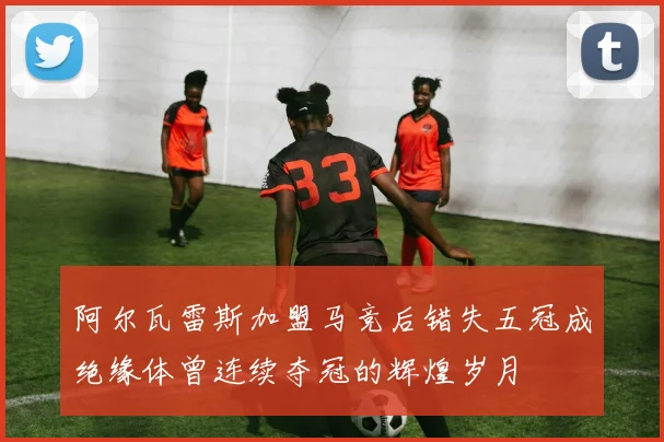 阿尔瓦雷斯加盟马竞后错失五冠成绝缘体曾连续夺冠的辉煌岁月