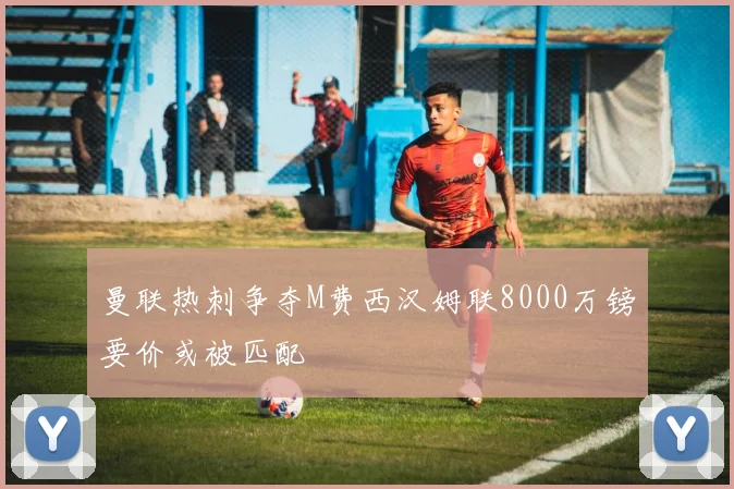 曼联热刺争夺M费西汉姆联8000万镑要价或被匹配