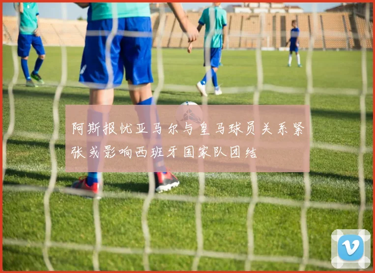 阿斯报忧亚马尔与皇马球员关系紧张或影响西班牙国家队团结