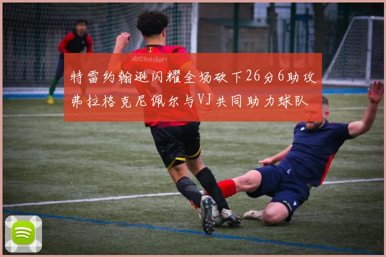 特雷约翰逊闪耀全场砍下26分6助攻弗拉格克尼佩尔与VJ共同助力球队表现出色