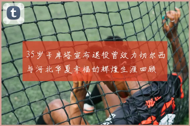 35岁卡库塔宣布退役曾效力切尔西与河北华夏幸福的辉煌生涯回顾