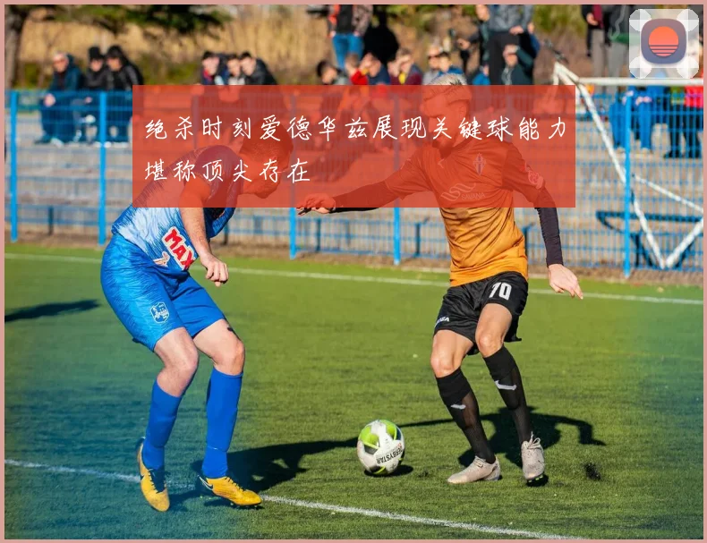 绝杀时刻爱德华兹展现关键球能力堪称顶尖存在