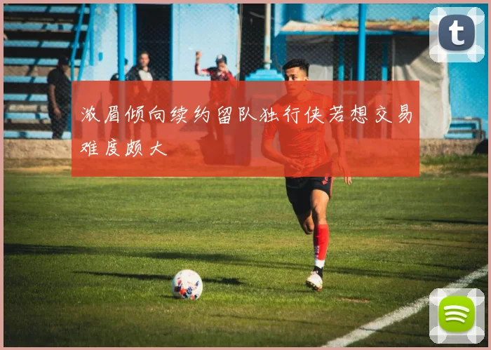 浓眉倾向续约留队独行侠若想交易难度颇大
