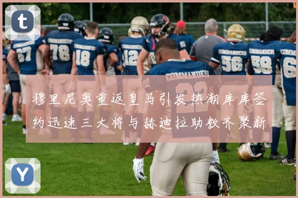 穆里尼奥重返皇马引发热潮库库签约迅速三大将与赫迪拉助教齐聚新阵容