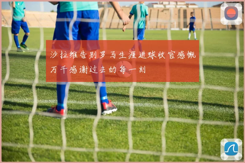 沙拉维告别罗马生涯进球收官感慨万千感谢过去的每一刻