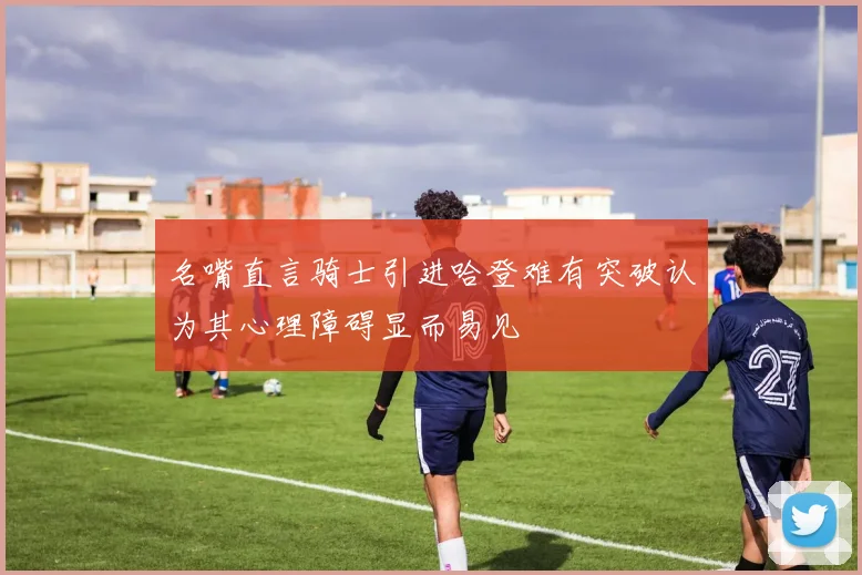 名嘴直言骑士引进哈登难有突破认为其心理障碍显而易见