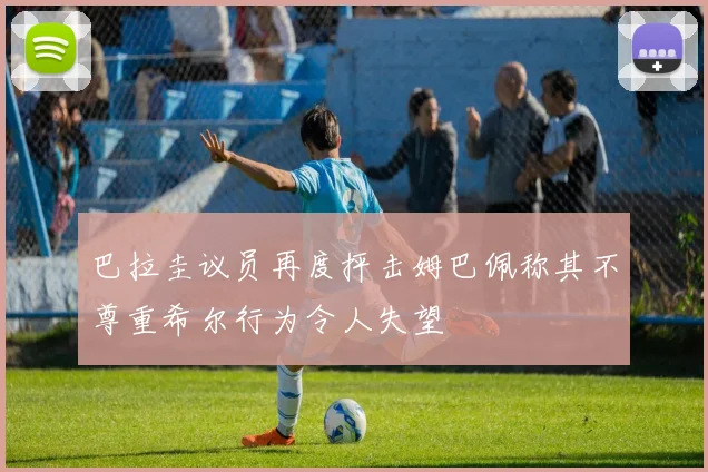 巴拉圭议员再度抨击姆巴佩称其不尊重希尔行为令人失望